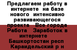 Предлагаем работу в интернете, на базе нового, интенсивно-развивающегося проекта - Все города Работа » Заработок в интернете   . Башкортостан респ.,Караидельский р-н